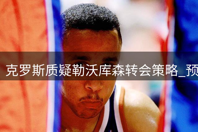 克罗斯质疑勒沃库森转会策略 预测难以进入德甲前五