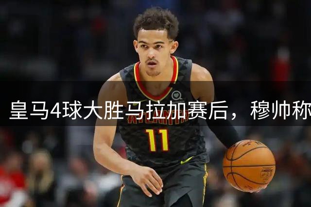 皇马4球大胜马拉加赛后，穆帅称赞卡马文加:我喜欢卡马文加的表现